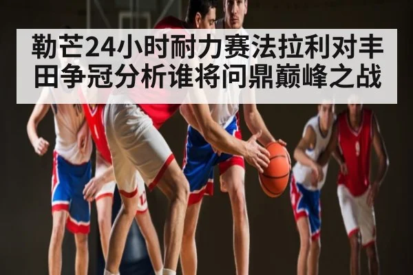 勒芒24小时耐力赛法拉利对丰田争冠分析谁将问鼎巅峰之战