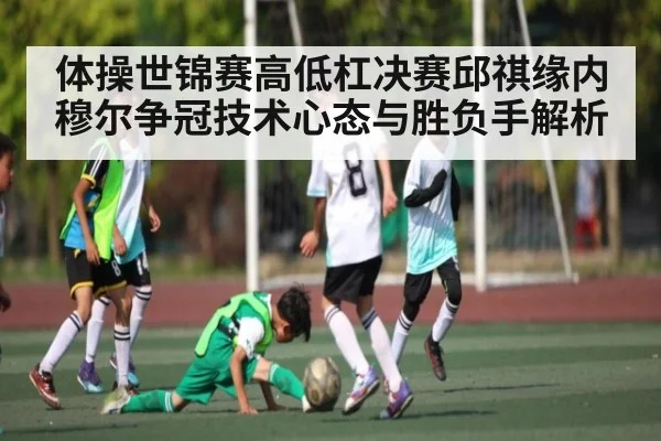 体操世锦赛高低杠决赛邱祺缘内穆尔争冠技术心态与胜负手解析