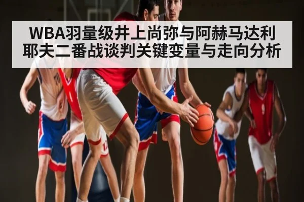 WBA羽量级井上尚弥与阿赫马达利耶夫二番战谈判关键变量与走向分析