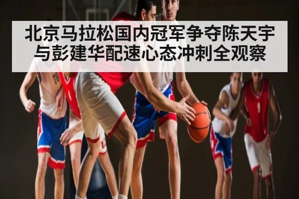 北京马拉松国内冠军争夺陈天宇与彭建华配速心态冲刺全观察